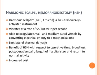 HARMONIC SCALPEL HEMORRHOIDECTOMY (HSH)
 Harmonic scalpel® (J & J, Ethicon) is an ultrasonically-
activated instrument
 Vibrates at a rate of 55000 MHz per second
 Able to coagulate small- and medium-sized vessels by
converting electrical energy to a mechanical one
 Less lateral thermal damage
 Benefit of HSH with respect to operative time, blood loss,
postoperative pain, length of hospital stay, and return to
normal activity
 Increased cost
 