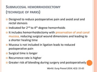 SUBMUCOSAL HEMORRHOIDECTOMY
(TECHNIQUE OF PARKS)
 Designed to reduce postoperative pain and avoid anal and
rectal stenosis
 Indicated for 2nd to 4th degree hemorrhoids
 It includes hemorrhoidectomy with preservation of anal canal
mucosa, reducing surgical wound dimensions and leading to
a shorter healing time
 Mucosa is not included in ligation leads to reduced
postoperative pain
 Surgical time is longer
 Recurrence rate is higher
 Greater risk of bleeding during surgery and postoperatively
World J Surg Proced 2014; 4(3): 55-65
 