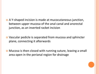  A Y-shaped incision is made at mucocutaneous junction,
between upper mucosa of the anal canal and anorectal
junction, as an inverted racket incision
 Vascular pedicle is separated from mucosa and sphincter
plane, connecting it afterwards
 Mucosa is then closed with running suture, leaving a small
area open in the perianal region for drainage
 