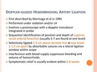 DOPPLER-GUIDED HEMORRHOIDAL ARTERY LIGATION
 First described by Morinaga et al in 1995
 Performed under sedation and/or LA
 Involves a proctoscope with a doppler transducer
integrated in probe
 Sequential identification of position and depth of superior
rectal arterial branches (usually 5-7 are found at one level)
 Selectively ligated 2-3 cm above dentate line at two levels
1-1.5 cm apart by absorbable sutures via a lateral ligation
window within scope
 interference with blood supply suppresses bleeding and
volume of hemorrhoids
 Symptomatic relief is usually evident within 6-8 weeks
 