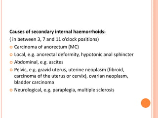 Causes of secondary internal haemorrhoids:
( in between 3, 7 and 11 o’clock positions)
 Carcinoma of anorectum (MC)
 Local, e.g. anorectal deformity, hypotonic anal sphincter
 Abdominal, e.g. ascites
 Pelvic, e.g. gravid uterus, uterine neoplasm (fibroid,
carcinoma of the uterus or cervix), ovarian neoplasm,
bladder carcinoma
 Neurological, e.g. paraplegia, multiple sclerosis
 