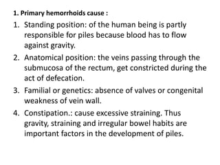 1. Primary hemorrhoids cause :
1. Standing position: of the human being is partly
responsible for piles because blood has to flow
against gravity.
2. Anatomical position: the veins passing through the
submucosa of the rectum, get constricted during the
act of defecation.
3. Familial or genetics: absence of valves or congenital
weakness of vein wall.
4. Constipation.: cause excessive straining. Thus
gravity, straining and irregular bowel habits are
important factors in the development of piles.
 