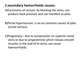 2.secondary hemorrhoids causes:
A)Carcinoma of rectum: by blocking the veins, can
produce back pressure and can manifest as piles.
B)Portal hypertension: is an un common causes of piles
(rectal varices).
C)Pregnanacy : due to compression on superior rectal
veins or due to progesterone which relaxes smooth
muscles in the wall of th veins, can cause
haemorrhoids.
 
