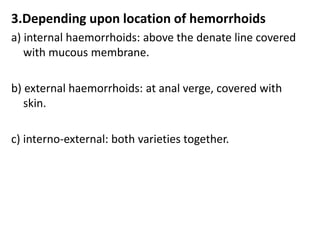 3.Depending upon location of hemorrhoids
a) internal haemorrhoids: above the denate line covered
with mucous membrane.
b) external haemorrhoids: at anal verge, covered with
skin.
c) interno-external: both varieties together.
 