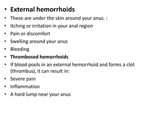 • External hemorrhoids
• These are under the skin around your anus. :
• Itching or irritation in your anal region
• Pain or discomfort
• Swelling around your anus
• Bleeding
• Thrombosed hemorrhoids
• If blood pools in an external hemorrhoid and forms a clot
(thrombus), it can result in:
• Severe pain
• Inflammation
• A hard lump near your anus
 