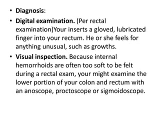 • Diagnosis:
• Digital examination. (Per rectal
examination)Your inserts a gloved, lubricated
finger into your rectum. He or she feels for
anything unusual, such as growths.
• Visual inspection. Because internal
hemorrhoids are often too soft to be felt
during a rectal exam, your might examine the
lower portion of your colon and rectum with
an anoscope, proctoscope or sigmoidoscope.
 