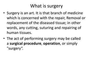 What is surgery
• Surgery is an art. It is that branch of medicine
which is concerned with the repair, Removal or
replacement of the diseased tissue; in other
words, any cutting, suturing and repairing of
human tissues.
• The act of performing surgery may be called
a surgical procedure, operation, or simply
"surgery“.
 