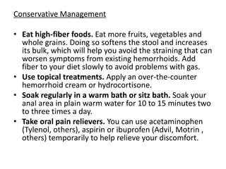 Conservative Management
• Eat high-fiber foods. Eat more fruits, vegetables and
whole grains. Doing so softens the stool and increases
its bulk, which will help you avoid the straining that can
worsen symptoms from existing hemorrhoids. Add
fiber to your diet slowly to avoid problems with gas.
• Use topical treatments. Apply an over-the-counter
hemorrhoid cream or hydrocortisone.
• Soak regularly in a warm bath or sitz bath. Soak your
anal area in plain warm water for 10 to 15 minutes two
to three times a day.
• Take oral pain relievers. You can use acetaminophen
(Tylenol, others), aspirin or ibuprofen (Advil, Motrin ,
others) temporarily to help relieve your discomfort.
 