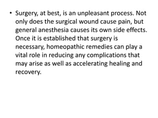 • Surgery, at best, is an unpleasant process. Not
only does the surgical wound cause pain, but
general anesthesia causes its own side effects.
Once it is established that surgery is
necessary, homeopathic remedies can play a
vital role in reducing any complications that
may arise as well as accelerating healing and
recovery.
 