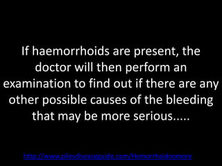 If haemorrhoids are present, the
       doctor will then perform an
examination to find out if there are any
 other possible causes of the bleeding
      that may be more serious.....

   http://www.pilesdiseaseguide.com/Hemorrhoidnomore
 