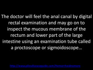 The doctor will feel the anal canal by digital
    rectal examination and may go on to
   inspect the mucous membrane of the
     rectum and lower part of the large
intestine using an examination tube called
     a proctoscope or sigmoidoscope…


    http://www.pilesdiseaseguide.com/Hemorrhoidnomore
 