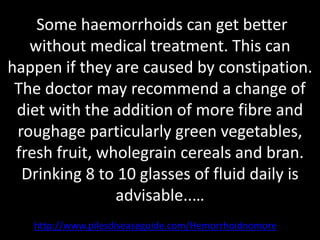 Some haemorrhoids can get better
   without medical treatment. This can
happen if they are caused by constipation.
 The doctor may recommend a change of
 diet with the addition of more fibre and
 roughage particularly green vegetables,
 fresh fruit, wholegrain cereals and bran.
  Drinking 8 to 10 glasses of fluid daily is
                advisable..…
   http://www.pilesdiseaseguide.com/Hemorrhoidnomore
 