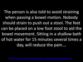 The person is also told to avoid straining
   when passing a bowel motion. Nobody
 should strain to push out a stool. The feet
can be placed on a low foot stool to aid the
bowel movement. Sitting in a shallow bath
of hot water for 15 minutes several times a
        day, will reduce the pain.…

    http://www.pilesdiseaseguide.com/Hemorrhoidnomore
 