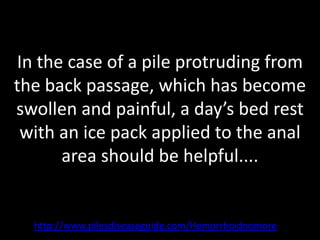 In the case of a pile protruding from
the back passage, which has become
swollen and painful, a day’s bed rest
 with an ice pack applied to the anal
      area should be helpful....


  http://www.pilesdiseaseguide.com/Hemorrhoidnomore
 