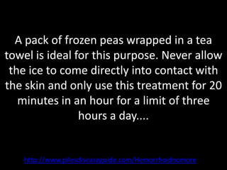 A pack of frozen peas wrapped in a tea
towel is ideal for this purpose. Never allow
 the ice to come directly into contact with
the skin and only use this treatment for 20
   minutes in an hour for a limit of three
                hours a day....


   http://www.pilesdiseaseguide.com/Hemorrhoidnomore
 