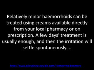 Relatively minor haemorrhoids can be
  treated using creams available directly
      from your local pharmacy or on
   prescription. A few days’ treatment is
usually enough, and then the irritation will
          settle spontaneously....


   http://www.pilesdiseaseguide.com/Hemorrhoidnomore
 
