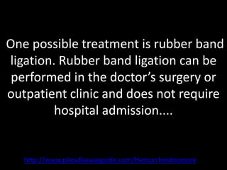 One possible treatment is rubber band
ligation. Rubber band ligation can be
 performed in the doctor’s surgery or
outpatient clinic and does not require
         hospital admission....


   http://www.pilesdiseaseguide.com/Hemorrhoidnomore
 