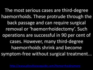 The most serious cases are third-degree
haemorrhoids. These protrude through the
   back passage and can require surgical
  removal or ‘haemorrhoidectomy’. Such
 operations are successful in 90 per cent of
    cases. However, many third-degree
     haemorrhoids shrink and become
symptom-free without surgical treatment...

    http://www.pilesdiseaseguide.com/Hemorrhoidnomore
 
