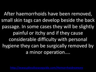 After haemorrhoids have been removed,
small skin tags can develop beside the back
passage. In some cases they will be slightly
      painful or itchy and if they cause
    considerable difficulty with personal
 hygiene they can be surgically removed by
            a minor operation....

    http://www.pilesdiseaseguide.com/Hemorrhoidnomore
 