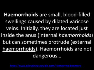 Haemorrhoids are small, blood-filled
  swellings caused by dilated varicose
   veins. Initially, they are located just
inside the anus (internal haemorrhoids)
 but can sometimes protrude (external
 haemorrhoids). Haemorrhoids are not
                dangerous…
    http://www.pilesdiseaseguide.com/Hemorrhoidnomore
 
