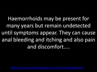 Haemorrhoids may be present for
  many years but remain undetected
until symptoms appear. They can cause
anal bleeding and itching and also pain
          and discomfort....


   http://www.pilesdiseaseguide.com/Hemorrhoidnomore
 