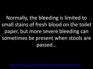 Normally, the bleeding is limited to
small stains of fresh blood on the toilet
 paper, but more severe bleeding can
sometimes be present when stools are
                 passed…


   http://www.pilesdiseaseguide.com/Hemorrhoidnomore
 