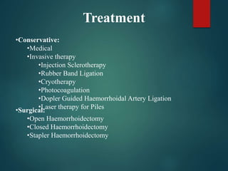 Treatment
•Conservative:
•Medical
•Invasive therapy
•Injection Sclerotherapy
•Rubber Band Ligation
•Cryotherapy
•Photocoagulation
•Dopler Guided Haemorrhoidal Artery Ligation
•Laser therapy for Piles
•Surgical:
•Open Haemorrhoidectomy
•Closed Haemorrhoidectomy
•Stapler Haemorrhoidectomy
 