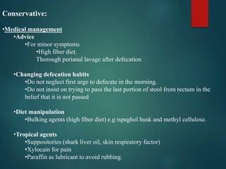 Conservative:
•Medical management
•Advice
•For minor symptoms
•High fiber diet.
Thorough perianal lavage after defecation
•Changing defecation habits
•Do not neglect first urge to defecate in the morning.
•Do not insist on trying to pass the last portion of stool from rectum in the
belief that it is not passed
•Diet manipulation
•Bulking agents (high fiber diet) e.g ispaghol husk and methyl cellulose.
•Tropical agents
•Suppositories (shark liver oil, skin respiratory factor)
•Xylocain for pain
•Paraffin as lubricant to avoid rubbing.
 