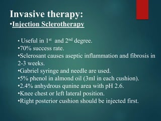 Invasive therapy:
•Injection Sclerotherapy
• Useful in 1st and 2nd degree.
•70% success rate.
•Sclerosant causes aseptic inflammation and fibrosis in
2-3 weeks.
•Gabriel syringe and needle are used.
•5% phenol in almond oil (3ml in each cushion).
•2.4% anhydrous qunine area with pH 2.6.
•Knee chest or left lateral position.
•Right posterior cushion should be injected first.
 