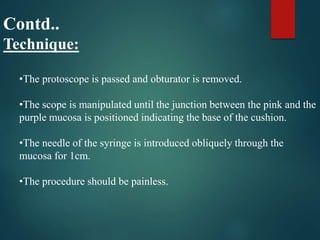Contd..
Technique:
•The protoscope is passed and obturator is removed.
•The scope is manipulated until the junction between the pink and the
purple mucosa is positioned indicating the base of the cushion.
•The needle of the syringe is introduced obliquely through the
mucosa for 1cm.
•The procedure should be painless.
 