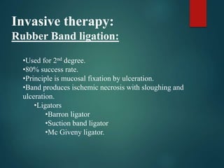 Invasive therapy:
Rubber Band ligation:
•Used for 2nd degree.
•80% success rate.
•Principle is mucosal fixation by ulceration.
•Band produces ischemic necrosis with sloughing and
ulceration.
•Ligators
•Barron ligator
•Suction band ligator
•Mc Giveny ligator.
 