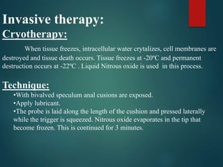 Invasive therapy:
Cryotherapy:
When tissue freezes, intracellular water crytalizes, cell membranes are
destroyed and tissue death occurs. Tissue freezes at -20ºC and permanent
destruction occurs at -22ºC . Liquid Nitrous oxide is used in this process.
Technique:
•With bivalved speculum anal cusions are exposed.
•Apply lubricant.
•The probe is laid along the length of the cushion and pressed laterally
while the trigger is squeezed. Nitrous oxide evaporates in the tip that
become frozen. This is continued for 3 minutes.
 