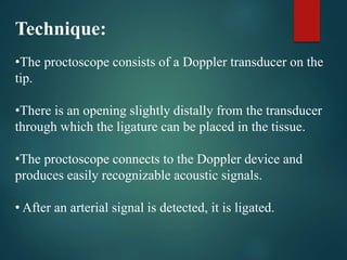 Technique:
•The proctoscope consists of a Doppler transducer on the
tip.
•There is an opening slightly distally from the transducer
through which the ligature can be placed in the tissue.
•The proctoscope connects to the Doppler device and
produces easily recognizable acoustic signals.
• After an arterial signal is detected, it is ligated.
 