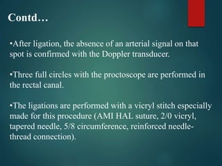 •After ligation, the absence of an arterial signal on that
spot is confirmed with the Doppler transducer.
•Three full circles with the proctoscope are performed in
the rectal canal.
•The ligations are performed with a vicryl stitch especially
made for this procedure (AMI HAL suture, 2/0 vicryl,
tapered needle, 5/8 circumference, reinforced needle-
thread connection).
Contd…
 