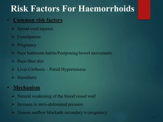 Risk Factors For Haemorrhoids
• Common risk factors
 Spinal-cord injuries
 Constipation
 Pregnancy
 Poor bathroom habits/Postponing bowel movements
 Poor-fiber diet
 Liver Cirrhosis – Portal Hypertension
 Hereditary
• Mechanism
 Natural weakening of the blood vessel wall
 Increase in intra-abdominal pressure
 Venous outflow blockade secondary to pregnancy
3
 