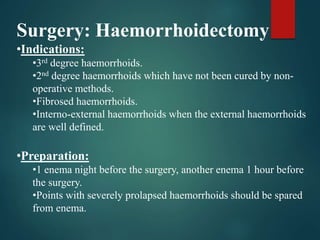 Surgery: Haemorrhoidectomy
•Indications:
•3rd degree haemorrhoids.
•2nd degree haemorrhoids which have not been cured by non-
operative methods.
•Fibrosed haemorrhoids.
•Interno-external haemorrhoids when the external haemorrhoids
are well defined.
•Preparation:
•1 enema night before the surgery, another enema 1 hour before
the surgery.
•Points with severely prolapsed haemorrhoids should be spared
from enema.
 