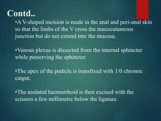 Contd..
•A V-shaped incision is made in the anal and peri-anal skin
so that the limbs of the V cross the mucocutaneous
junction but do not extend into the mucosa.
•Venous plexus is dissected from the internal sphincter
while preserving the sphincter.
•The apex of the pedicle is transfixed with 1/0 chromic
catgut.
•The asolated haemorrhoid is then excised with the
scissors a few millimetre below the ligature.
 