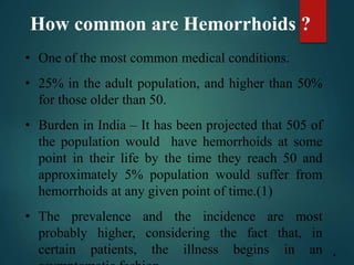 How common are Hemorrhoids ?
• One of the most common medical conditions.
• 25% in the adult population, and higher than 50%
for those older than 50.
• Burden in India – It has been projected that 505 of
the population would have hemorrhoids at some
point in their life by the time they reach 50 and
approximately 5% population would suffer from
hemorrhoids at any given point of time.(1)
• The prevalence and the incidence are most
probably higher, considering the fact that, in
certain patients, the illness begins in an 4
 