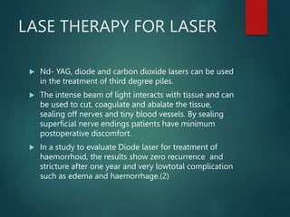 LASE THERAPY FOR LASER
 Nd- YAG, diode and carbon dioxide lasers can be used
in the treatment of third degree piles.
 The intense beam of light interacts with tissue and can
be used to cut, coagulate and abalate the tissue,
sealing off nerves and tiny blood vessels. By sealing
superficial nerve endings patients have minimum
postoperative discomfort.
 In a study to evaluate Diode laser for treatment of
haemorrhoid, the results show zero recurrence and
stricture after one year and very lowtotal complication
such as edema and haemorrhage.(2)
 