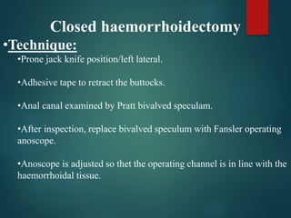 Closed haemorrhoidectomy
•Technique:
•Prone jack knife position/left lateral.
•Adhesive tape to retract the buttocks.
•Anal canal examined by Pratt bivalved speculam.
•After inspection, replace bivalved speculum with Fansler operating
anoscope.
•Anoscope is adjusted so thet the operating channel is in line with the
haemorrhoidal tissue.
 