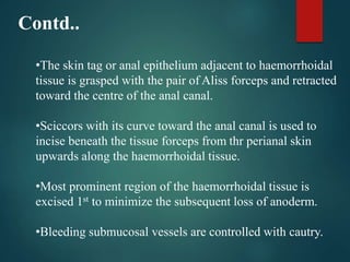 Contd..
•The skin tag or anal epithelium adjacent to haemorrhoidal
tissue is grasped with the pair of Aliss forceps and retracted
toward the centre of the anal canal.
•Sciccors with its curve toward the anal canal is used to
incise beneath the tissue forceps from thr perianal skin
upwards along the haemorrhoidal tissue.
•Most prominent region of the haemorrhoidal tissue is
excised 1st to minimize the subsequent loss of anoderm.
•Bleeding submucosal vessels are controlled with cautry.
 