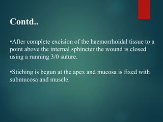 Contd..
•After complete excision of the haemorrhoidal tissue to a
point above the internal sphincter the wound is closed
using a running 3/0 suture.
•Stiching is begun at the apex and mucosa is fixed with
submucosa and muscle.
 