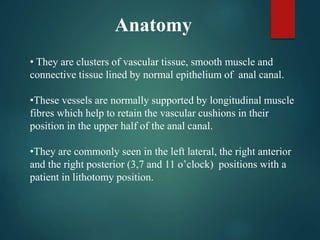 Anatomy
• They are clusters of vascular tissue, smooth muscle and
connective tissue lined by normal epithelium of anal canal.
•These vessels are normally supported by longitudinal muscle
fibres which help to retain the vascular cushions in their
position in the upper half of the anal canal.
•They are commonly seen in the left lateral, the right anterior
and the right posterior (3,7 and 11 o’clock) positions with a
patient in lithotomy position.
 