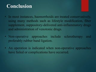 Conclusion
• In most instances, haemorrhoids are treated conservatively,
using many methods such as lifestyle modification, fiber
supplement, suppository-delivered anti-inflammatory drugs
and administration of venotonic drugs.
• Non-operative approaches include sclerotherapy and
preferably rubber band ligation.
• An operation is indicated when non-operative approaches
have failed or complications have occurred.
 