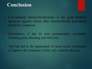 Conclusion
• Conventional haemorrhoidectomy is the gold standard
operation against which other haemorrhoidal procedures
should be compared.
• Nonetheless, it has its own postoperative morbidity,
including pain, bleeding and infection.
• This has led to the application of more recent techniques
to improve the treatment of this very common disease.
 