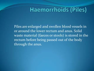 Piles are enlarged and swollen blood vessels in
or around the lower rectum and anus. Solid
waste material (faeces or stools) is stored in the
rectum before being passed out of the body
through the anus.
 