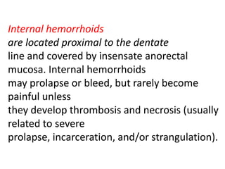 Internal hemorrhoids
are located proximal to the dentate
line and covered by insensate anorectal
mucosa. Internal hemorrhoids
may prolapse or bleed, but rarely become
painful unless
they develop thrombosis and necrosis (usually
related to severe
prolapse, incarceration, and/or strangulation).
 