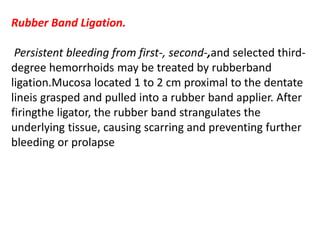 Rubber Band Ligation.
Persistent bleeding from first-, second-,and selected third-
degree hemorrhoids may be treated by rubberband
ligation.Mucosa located 1 to 2 cm proximal to the dentate
lineis grasped and pulled into a rubber band applier. After
firingthe ligator, the rubber band strangulates the
underlying tissue, causing scarring and preventing further
bleeding or prolapse
 