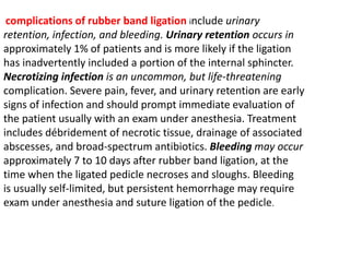 complications of rubber band ligation include urinary
retention, infection, and bleeding. Urinary retention occurs in
approximately 1% of patients and is more likely if the ligation
has inadvertently included a portion of the internal sphincter.
Necrotizing infection is an uncommon, but life-threatening
complication. Severe pain, fever, and urinary retention are early
signs of infection and should prompt immediate evaluation of
the patient usually with an exam under anesthesia. Treatment
includes débridement of necrotic tissue, drainage of associated
abscesses, and broad-spectrum antibiotics. Bleeding may occur
approximately 7 to 10 days after rubber band ligation, at the
time when the ligated pedicle necroses and sloughs. Bleeding
is usually self-limited, but persistent hemorrhage may require
exam under anesthesia and suture ligation of the pedicle.
 