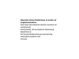 Operative Hemorrhoidectomy. A number of
surgical procedures
have been described for elective resection of
symptomatic
hemorrhoids. All are based on decreasing
blood flow to
the hemorrhoidal plexuses and excising
redundant anoderm and
mucosa.
 